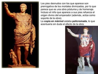 Los pies desnudos con los que aparece son prerrogativa de los mortales divinizados, por lo que parece que es una obra póstuma y de homenaje. Incluso el niño que aparece a sus pies refuerza el origen divino del emperador (además, actúa como soporte de la obra). La  copia en mármol  estaba  policromada , lo que acentuaría sin duda el efecto de la obra. 