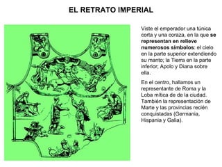 EL RETRATO IMPERIAL Viste el emperador una túnica corta y una coraza, en la que  se representan en relieve numerosos símbolos : el cielo en la parte superior extendiendo su manto; la Tierra en la parte inferior; Apolo y Diana sobre ella. En el centro, hallamos un representante de Roma y la Loba mítica de de la ciudad. También la representación de Marte y las provincias recién conquistadas (Germania, Hispania y Galia). 
