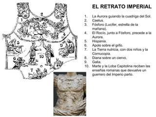 EL RETRATO IMPERIAL La Aurora guiando la cuadriga del Sol. Caelus. Fósforo (Lucifer, estrella de la mañana). El Rocío, junto a Fósforo, precede a la Aurora. Hispania. Apolo sobre el grifo. La Tierra nutricia, con dos niños y la Cornucopia. Diana sobre un ciervo. Galia. Marte y la Loba Capitolina reciben las enseñas romanas que devuelve un guerrero del Imperio parto. 