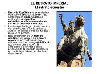 Desde la República  ya se realizaban este tipo de  esculturas ecuestres , sobre todo en  emperadores  en actitud de  revista militar y extendiendo el brazo en señal de saludo al pueblo y al ejército . La obra que ha llegado hasta nosotros con este esquema fue la de Marco Aurelio (en bronce dorado al fuego); el resto se ha perdido. Este emperador era un  hombre pacífico  y de razón, y así  aparece retratado : no con los atributos militares, sino con la  toga del filósofo  que domina con la razón. El simbolismo se reforzaba con la presencia de la figura de un bárbaro que se hallaba bajo el caballo, hoy desaparecido. EL RETRATO IMPERIAL El retrato ecuestre 
