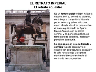 Es un  retrato psicológico : hasta el caballo, con su actitud no violenta, contribuye a transmitir la idea de poder sereno y sabio: sólo una mano alzada y las tres patas sobre el suelo equilibrando su figura. Marco Aurelio, con su rostro sereno, y en parte idealizado, es también todo equilibrio, mesura y, por tanto, sabiduría. La  composición  es  equilibrada  y  cerrada  y a ello contribuye el caballo con su postura: la cabeza y la cola hacia abajo y las patas marcando direcciones hacia el centro de la composición. EL RETRATO IMPERIAL El retrato ecuestre 