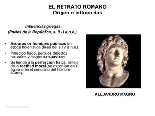 Influencias griegas (finales de la República, s. II - I a.n.e.) : Retratos de hombres públicos  en época helenística (fines del s. IV a.n.e.) Parecido físico, pero los defectos naturales y rasgos  se suavizan . Se tiende a la  perfección física , reflejo de la  rectitud moral  (se exponían en el ágora o en el cenotafio del hombre ilustre). EL RETRATO ROMANO Origen e influencias ALEJANDRO MAGNO Pompeyo ,  Caracalla 