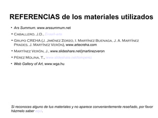 Ars Summum ,  www.arssummum.net Caballero, J.D.,   Enseñ -arte Grupo CREHA  ( J. Jiménez Zorzo, I. Martínez Buenaga, J. A. Martínez Prades, J. Martínez Verón ),   www.artecreha.com Martínez Verón, J.,  www.slideshare.net/jmartinezveron Pérez Molina, T. ,  www.slideshare.net/tomperez Web Gallery of Art , www.wga.hu REFERENCIAS de los materiales utilizados Si reconoces alguno de tus materiales y no aparece convenientemente reseñado, por favor házmelo saber  aquí . 