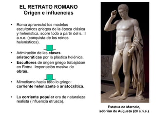Roma aprovechó los modelos escultóricos griegos de la época clásica y helenística, sobre todo a partir del s. II a.n.e. (conquista de los reinos helenísticos). Admiración de las  clases aristocráticas  por la plástica helénica. Escultores  de origen griego trabajaban en Roma. Importación masiva de  obras . Mimetismo hacia todo lo griego:  corriente helenizante  o  aristocrática . La  corriente popular  era de naturaleza realista (influencia etrusca).  EL RETRATO ROMANO Origen e influencias Estatua de Marcelo, sobrino de Augusto (20 a.n.e.) 