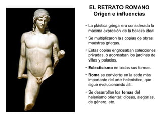 EL RETRATO ROMANO Origen e influencias La plástica griega era considerada la máxima expresión de la belleza ideal. Se multiplicaron las copias de obras maestras griegas. Estas copias engrosaban colecciones privadas, o adornaban los jardines de villas y palacios. Eclecticismo  en todas sus formas. Roma  se convierte en la sede más importante del arte helenístico, que sigue evolucionando allí. Se desarrollan los  temas  del helenismo oriental: dioses, alegorías, de género, etc. 