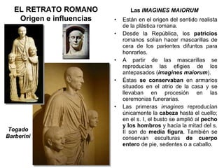 Las  IMAGINES MAIORUM EL RETRATO ROMANO Origen e influencias Están en el origen del sentido realista de la plástica romana. Desde la República, los  patricios  romanos solían hacer mascarillas de cera de los parientes difuntos para honrarles. A partir de las mascarillas se reproducían las efigies de los antepasados ( imagines maiorum ). Éstas  se conservaban  en armarios situados en el atrio de la casa y se llevaban en procesión en las ceremonias funerarias. Las primeras  imagines  reproducían únicamente la  cabeza  hasta el cuello; en el s. I, el busto se amplió al  pecho y los hombros  y hacia la mitad del s. II son de  media figura . También se conservan esculturas  de cuerpo entero  de pie, sedentes o a caballo.  Togado Barberini 