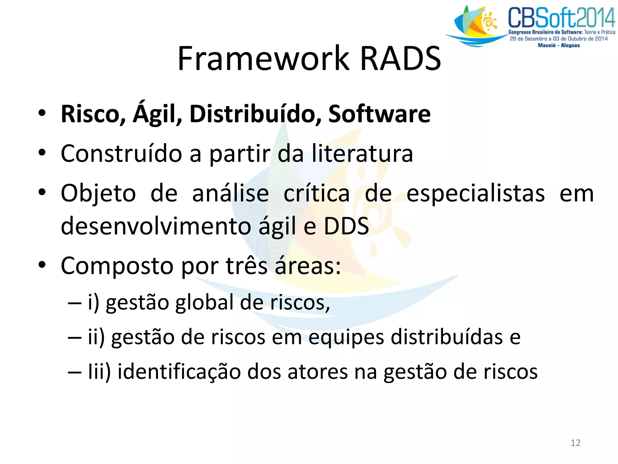 Framework RADS
• Risco, Ágil, Distribuído, Software
• Construído a partir da literatura
• Objeto de análise crítica de especialistas em
desenvolvimento ágil e DDS
• Composto por três áreas:
– i) gestão global de riscos,
– ii) gestão de riscos em equipes distribuídas e
– Iii) identificação dos atores na gestão de riscos
12
 