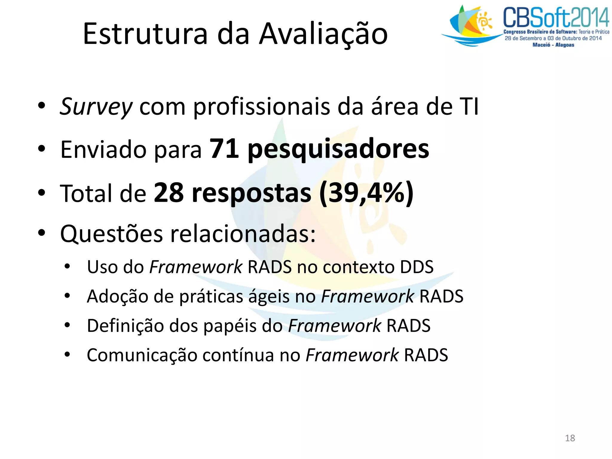 • Survey com profissionais da área de TI
• Enviado para 71 pesquisadores
• Total de 28 respostas (39,4%)
• Questões relacionadas:
• Uso do Framework RADS no contexto DDS
• Adoção de práticas ágeis no Framework RADS
• Definição dos papéis do Framework RADS
• Comunicação contínua no Framework RADS
18
Estrutura da Avaliação
 