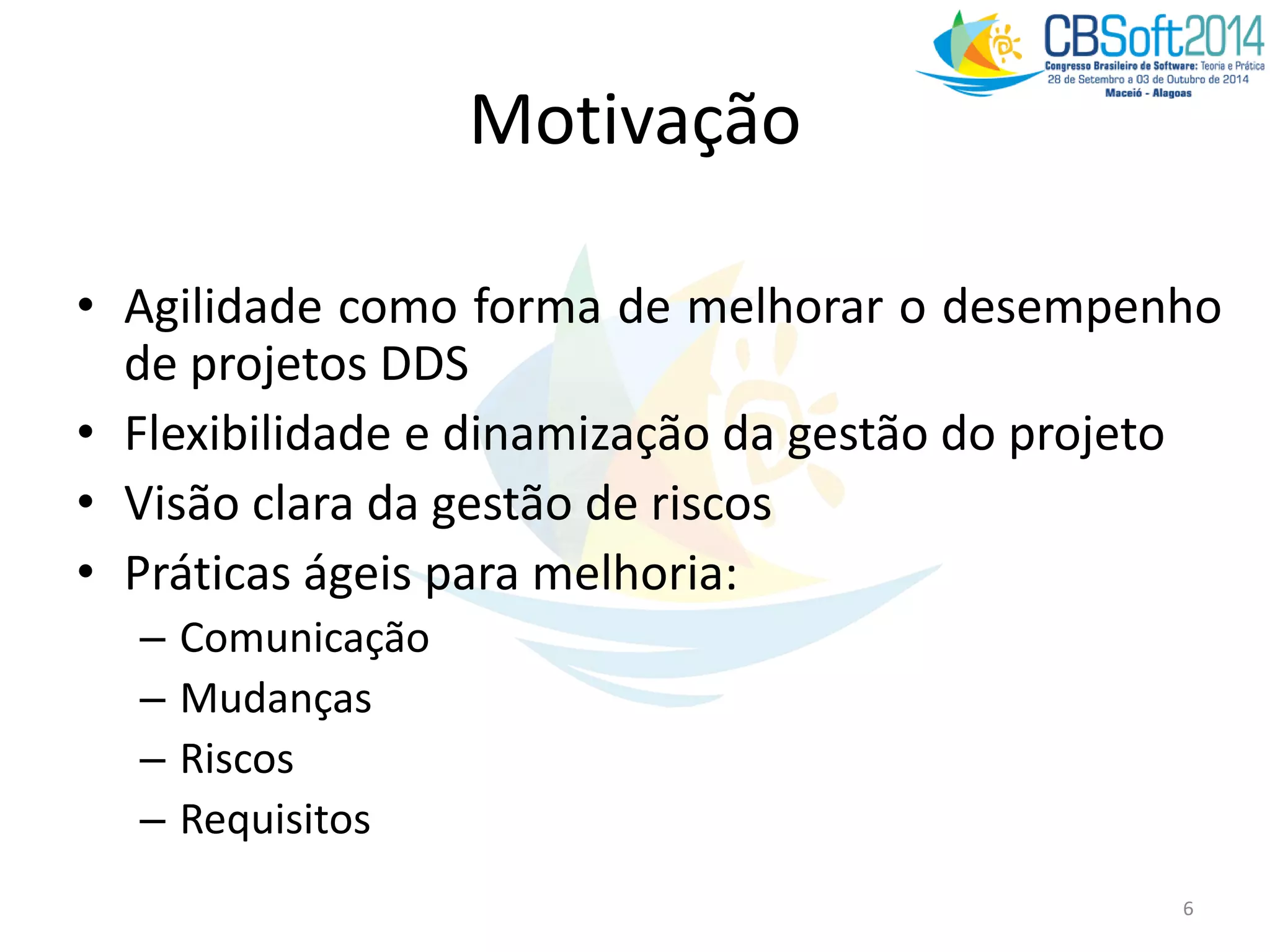 Motivação
• Agilidade como forma de melhorar o desempenho
de projetos DDS
• Flexibilidade e dinamização da gestão do projeto
• Visão clara da gestão de riscos
• Práticas ágeis para melhoria:
– Comunicação
– Mudanças
– Riscos
– Requisitos
6
 