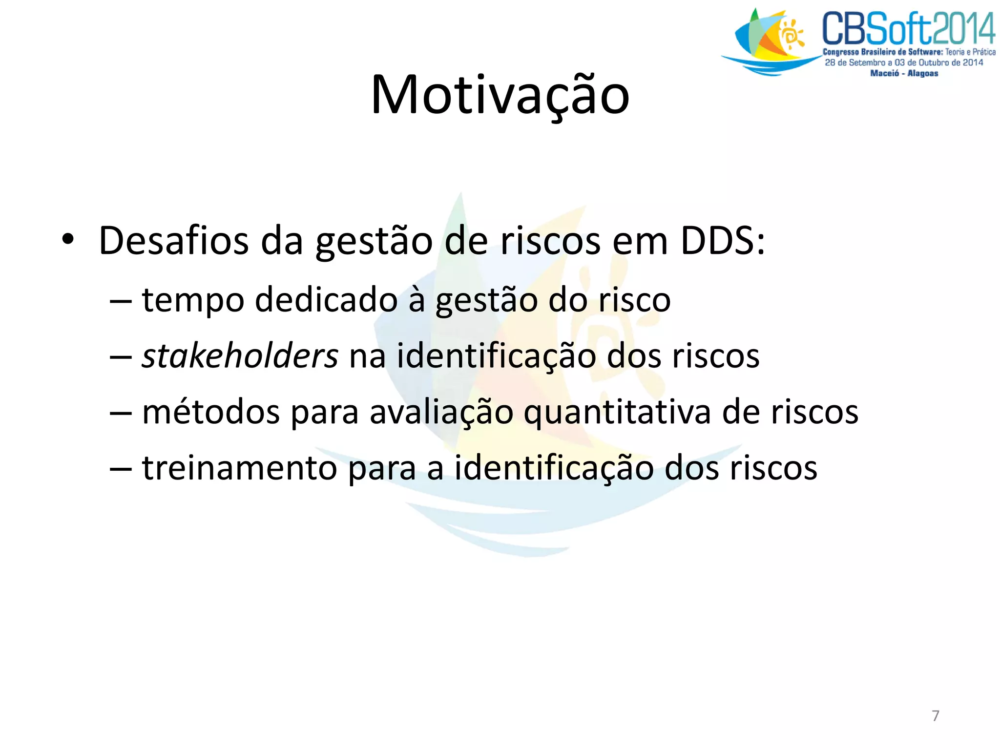 Motivação
• Desafios da gestão de riscos em DDS:
– tempo dedicado à gestão do risco
– stakeholders na identificação dos riscos
– métodos para avaliação quantitativa de riscos
– treinamento para a identificação dos riscos
7
 