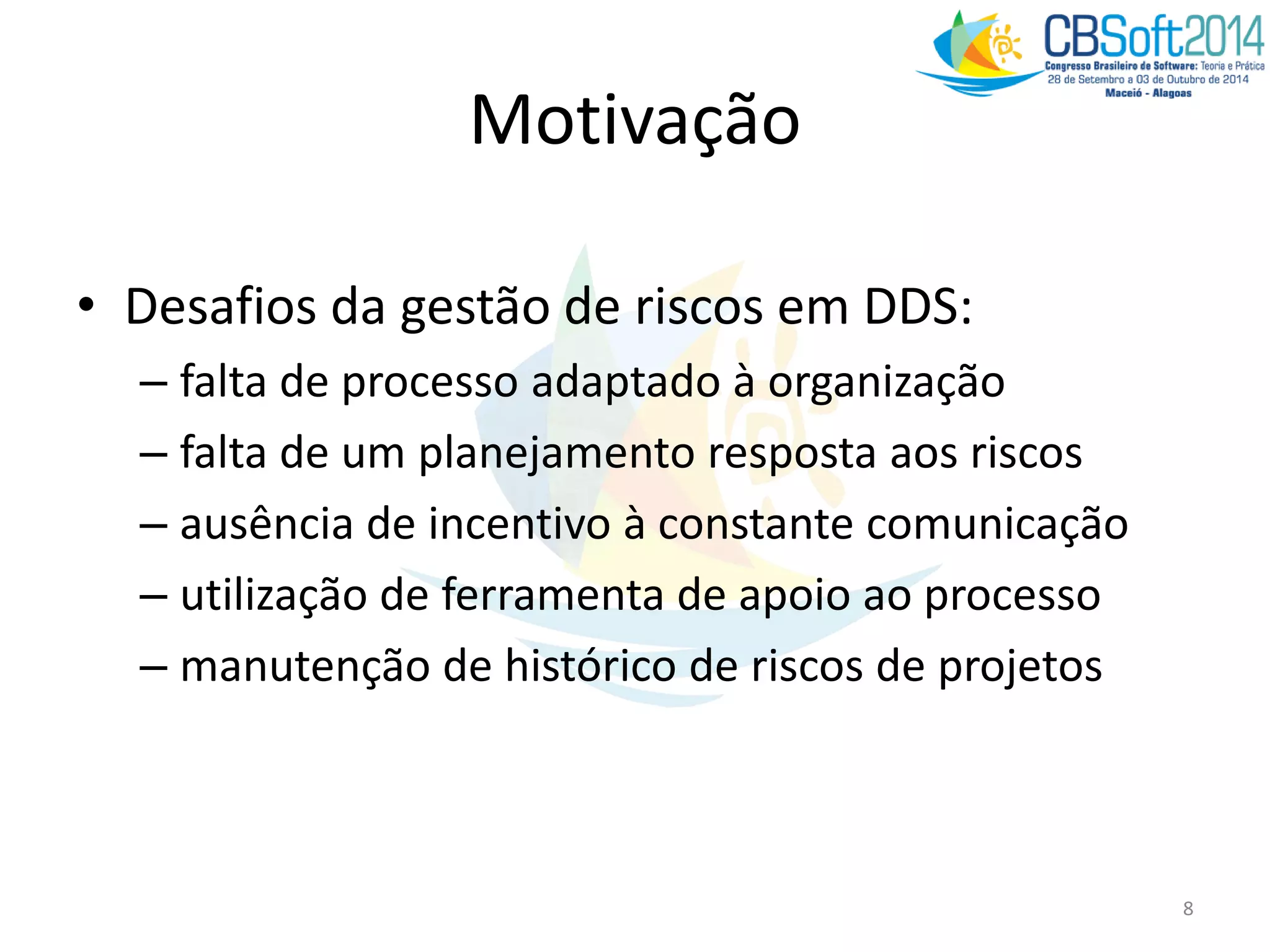 Motivação
• Desafios da gestão de riscos em DDS:
– falta de processo adaptado à organização
– falta de um planejamento resposta aos riscos
– ausência de incentivo à constante comunicação
– utilização de ferramenta de apoio ao processo
– manutenção de histórico de riscos de projetos
8
 