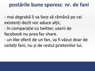 postările bune sporesc nr. de fani

- mai degrabă îi va face să rămână pe cei
existenți decît vor aduce alții,
- în comparație cu twitter, userii de
facebook nu prea fac share.
- un like oferit de un fan, va fi văzut doar de
ceilalți fani, nu și de restul prietenilor lui.
 