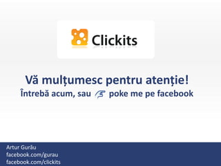 Vă mulțumesc pentru atenție!
     Întrebă acum, sau   poke me pe facebook




Artur Gurău
facebook.com/gurau
facebook.com/clickits
 