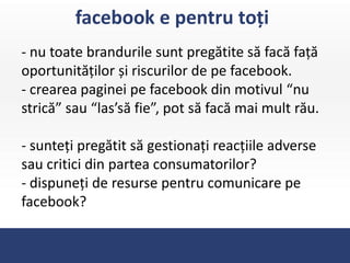 facebook e pentru toți
- nu toate brandurile sunt pregătite să facă față
oportunităților și riscurilor de pe facebook.
- crearea paginei pe facebook din motivul “nu
strică” sau “las’să fie”, pot să facă mai mult rău.

- sunteți pregătit să gestionați reacțiile adverse
sau critici din partea consumatorilor?
- dispuneți de resurse pentru comunicare pe
facebook?
 