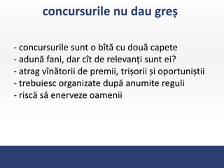 concursurile nu dau greș

- concursurile sunt o bîtă cu două capete
- adună fani, dar cît de relevanți sunt ei?
- atrag vînătorii de premii, trișorii și oportuniștii
- trebuiesc organizate după anumite reguli
- riscă să enerveze oamenii
 