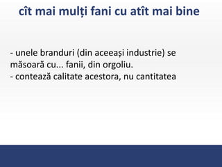 cît mai mulți fani cu atît mai bine


- unele branduri (din aceeași industrie) se
măsoară cu... fanii, din orgoliu.
- contează calitate acestora, nu cantitatea
 