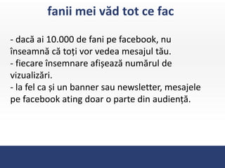 fanii mei văd tot ce fac

- dacă ai 10.000 de fani pe facebook, nu
înseamnă că toți vor vedea mesajul tău.
- fiecare însemnare afișează numărul de
vizualizări.
- la fel ca și un banner sau newsletter, mesajele
pe facebook ating doar o parte din audiență.
 