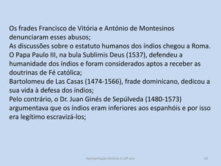 Os frades Francisco de Vitória e António de Montesinos
denunciaram esses abusos;
As discussões sobre o estatuto humanos dos índios chegou a Roma.
O Papa Paulo III, na bula Sublimis Deus (1537), defendeu a
humanidade dos índios e foram considerados aptos a receber as
doutrinas de Fé católica;
Bartolomeu de Las Casas (1474-1566), frade dominicano, dedicou a
sua vida à defesa dos índios;
Pelo contrário, o Dr. Juan Ginés de Sepúlveda (1480-1573)
argumentava que os índios eram inferiores aos espanhóis e por isso
era legítimo escravizá-los;

Apresentação História A 10º ano, Módulo 3

10

 