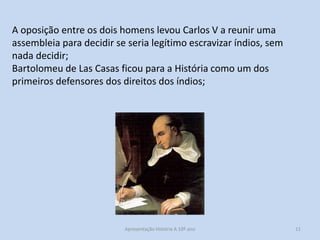 A oposição entre os dois homens levou Carlos V a reunir uma
assembleia para decidir se seria legítimo escravizar índios, sem
nada decidir;
Bartolomeu de Las Casas ficou para a História como um dos
primeiros defensores dos direitos dos índios;

Apresentação História A 10º ano, Módulo 3

11

 