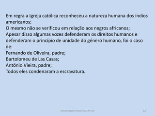 Em regra a Igreja católica reconheceu a natureza humana dos índios
americanos;
O mesmo não se verificou em relação aos negros africanos;
Apesar disso algumas vozes defenderam os direitos humanos e
defenderam o princípio de unidade do género humano, foi o caso
de:
Fernando de Oliveira, padre;
Bartolomeu de Las Casas;
António Vieira, padre;
Todos eles condenaram a escravatura.

Apresentação História A 10º ano, Módulo 3

13

 