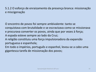 5.1.2 O esforço de enraizamento da presença branca: missionação
e miscigenação

O encontro de povos foi sempre ambivalente: tanto se
conquistava com brutalidade e se escravizava como se missionava
e procurava converter os povos, ainda que por vezes à força;
A espada esteve sempre ao lado da Cruz;
A religião constituiu uma força impulsionadora da expansão
portuguesa e espanhola;
Em todo o impérios, português e espanhol, levou-se a cabo uma
gigantesca tarefa de missionação dos povos;

Apresentação História A 10º ano, Módulo 3

14

 