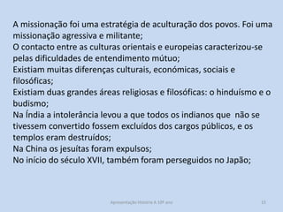 A missionação foi uma estratégia de aculturação dos povos. Foi uma
missionação agressiva e militante;
O contacto entre as culturas orientais e europeias caracterizou-se
pelas dificuldades de entendimento mútuo;
Existiam muitas diferenças culturais, económicas, sociais e
filosóficas;
Existiam duas grandes áreas religiosas e filosóficas: o hinduísmo e o
budismo;
Na Índia a intolerância levou a que todos os indianos que não se
tivessem convertido fossem excluídos dos cargos públicos, e os
templos eram destruídos;
Na China os jesuítas foram expulsos;
No início do século XVII, também foram perseguidos no Japão;

Apresentação História A 10º ano, Módulo 3

15

 