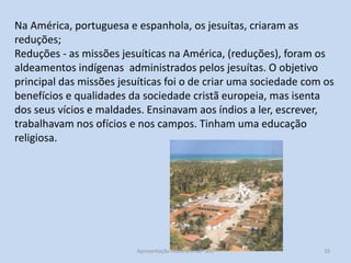 Na América, portuguesa e espanhola, os jesuítas, criaram as
reduções;
Reduções - as missões jesuíticas na América, (reduções), foram os
aldeamentos indígenas administrados pelos jesuítas. O objetivo
principal das missões jesuíticas foi o de criar uma sociedade com os
benefícios e qualidades da sociedade cristã europeia, mas isenta
dos seus vícios e maldades. Ensinavam aos índios a ler, escrever,
trabalhavam nos ofícios e nos campos. Tinham uma educação
religiosa.

Apresentação História A 10º ano, Módulo 3

16

 