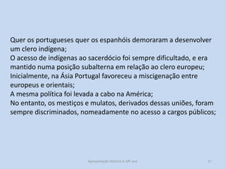 Quer os portugueses quer os espanhóis demoraram a desenvolver
um clero indígena;
O acesso de indígenas ao sacerdócio foi sempre dificultado, e era
mantido numa posição subalterna em relação ao clero europeu;
Inicialmente, na Ásia Portugal favoreceu a miscigenação entre
europeus e orientais;
A mesma política foi levada a cabo na América;
No entanto, os mestiços e mulatos, derivados dessas uniões, foram
sempre discriminados, nomeadamente no acesso a cargos públicos;

Apresentação História A 10º ano, Módulo 3

17

 