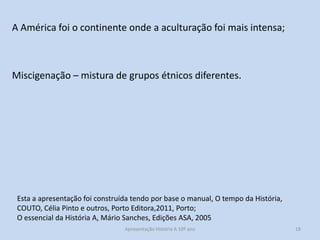 A América foi o continente onde a aculturação foi mais intensa;

Miscigenação – mistura de grupos étnicos diferentes.

Esta a apresentação foi construída tendo por base o manual, O tempo da História,
COUTO, Célia Pinto e outros, Porto Editora,2011, Porto;
O essencial da História A, Mário Sanches, Edições ASA, 2005
Apresentação História A 10º ano, Módulo 3

18

 