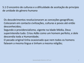 5.1 O encontro de culturas e a dificuldade de aceitação do princípio
de unidade do género humano

Os descobrimentos revolucionaram as conceções geográficas;
Colocaram em contacto civilizações, culturas e povos até então
desconhecidos;
Segundo o providencialismo, vigente na Idade Média, Deus
superintendia tudo. Criou Adão como um homem perfeito, e dele
descendia toda a Humanidade;
O pecado original tinha ocasionado que nem todos os homens
falavam a mesma língua e tinham a mesma religião;

Apresentação História A 10º ano, Módulo 3

2

 
