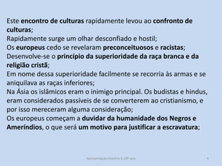 Este encontro de culturas rapidamente levou ao confronto de
culturas;
Rapidamente surge um olhar desconfiado e hostil;
Os europeus cedo se revelaram preconceituosos e racistas;
Desenvolve-se o princípio da superioridade da raça branca e da
religião cristã;
Em nome dessa superioridade facilmente se recorria às armas e se
aniquilava as raças inferiores;
Na Ásia os islâmicos eram o inimigo principal. Os budistas e hindus,
eram considerados passíveis de se converterem ao cristianismo, e
por isso mereceram alguma consideração;
Os europeus começam a duvidar da humanidade dos Negros e
Ameríndios, o que será um motivo para justificar a escravatura;

Apresentação História A 10º ano, Módulo 3

4

 