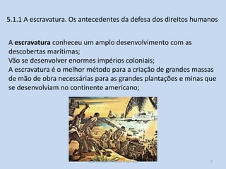 5.1.1 A escravatura. Os antecedentes da defesa dos direitos humanos
A escravatura conheceu um amplo desenvolvimento com as
descobertas marítimas;
Vão se desenvolver enormes impérios coloniais;
A escravatura é o melhor método para a criação de grandes massas
de mão de obra necessárias para as grandes plantações e minas que
se desenvolviam no continente americano;

Apresentação História A 10º ano, Módulo 3

5

 