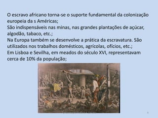 O escravo africano torna-se o suporte fundamental da colonização
europeia da s Américas;
São indispensáveis nas minas, nas grandes plantações de açúcar,
algodão, tabaco, etc.;
Na Europa também se desenvolve a prática da escravatura. São
utilizados nos trabalhos domésticos, agrícolas, ofícios, etc.;
Em Lisboa e Sevilha, em meados do século XVI, representavam
cerca de 10% da população;

Apresentação História A 10º ano, Módulo 3

6

 