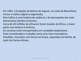 Em 1445, a fundação da feitoria de Arguim, na costa da Mauritânia,
iniciou o tráfico negreiro organizado;
Este tráfico é uma história de violência e de desrespeito dos mais
elementares direitos humanos;
Cerca de 20 milhões de africanos foram levados de África, a maior
parte com destino à América;
Os escravos eram transportados em condições deploráveis;
Eram considerados e tratados como uma mera mercadoria;
Vendidos, marcados com ferros em brasa, separados da família, de
tudo isto forma vítimas.

Apresentação História A 10º ano, Módulo 3

8

 