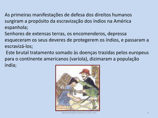As primeiras manifestações de defesa dos direitos humanos
surgiram a propósito da escravização dos índios na América
espanhola;
Senhores de extensas terras, os encomenderos, depressa
esqueceram os seus deveres de protegerem os índios, e passaram a
escravizá-los;
Este brutal tratamento somado às doenças trazidas pelos europeus
para o continente americanos (varíola), dizimaram a população
índia;

Apresentação História A 10º ano, Módulo 3

9

 