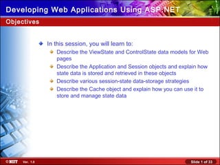 Slide 1 of 33Ver. 1.0
Developing Web Applications Using ASP.NET
In this session, you will learn to:
Describe the ViewState and ControlState data models for Web
pages
Describe the Application and Session objects and explain how
state data is stored and retrieved in these objects
Describe various session-state data-storage strategies
Describe the Cache object and explain how you can use it to
store and manage state data
Objectives
 