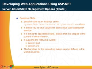 Developing Web Applications Using ASP.NET
Session State:
Session state is an instance of the
System.Web.SessionState.HttpSessionState class.
It allows you to save values for each active Web application
session.
It is similar to application state, except that it is scoped to the
current browser session.
It supports the following events:
Session.Start
Session.End
The handlers for the preceding events can be defined in the
Global.asax file.
Server-Based State Management Options (Contd.)
 