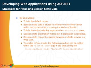 Developing Web Applications Using ASP.NET
InProc Mode:
This is the default mode.
Session state data is stored in memory on the Web server
within the process that is running the Web application.
This is the only mode that supports the Session.End event.
Session state information will be lost if application is restarted.
Session state cannot be shared between multiple servers in a
Web farm.
To enable InProc mode, the following markup can be added
within the <system.web> tags in the Web.config file:
<sessionState mode=“InProc”></sessionState>
Strategies for Managing Session State Data
 