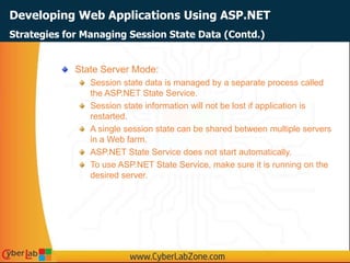 Developing Web Applications Using ASP.NET
State Server Mode:
Session state data is managed by a separate process called
the ASP.NET State Service.
Session state information will not be lost if application is
restarted.
A single session state can be shared between multiple servers
in a Web farm.
ASP.NET State Service does not start automatically.
To use ASP.NET State Service, make sure it is running on the
desired server.
Strategies for Managing Session State Data (Contd.)
 