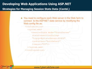 Developing Web Applications Using ASP.NET
You need to configure each Web server in the Web farm to
connect to the ASP.NET state service by modifying the
Web.config file as:
<configuration>
<system.web>
<sessionState mode="StateServer“
stateConnectionString=
"tcpip=MyStateServer:42424"
cookieless="AutoDetect"
timeout="20"/>
</system.web>
</configuration>
Strategies for Managing Session State Data (Contd.)
 