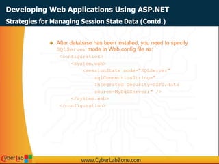 Developing Web Applications Using ASP.NET
After database has been installed, you need to specify
SQLServer mode in Web.config file as:
<configuration>
<system.web>
<sessionState mode="SQLServer"
sqlConnectionString="
Integrated Security=SSPI;data
source=MySqlServer;" />
</system.web>
</configuration>
Strategies for Managing Session State Data (Contd.)
 