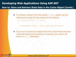 Developing Web Applications Using ASP.NET
To retrieve values from the cache, Cache object can be
referenced using the key name as the indexer:
if (Cache[“key"] != null)
{
txtExample.Text = (string)Cache[“key"];
}
If you try to access an object from the cache that has been
removed because of scarcity of memory, the cache will
return a Null reference.
How to: Store and Retrieve State Data in the Cache Object (Contd.)
 