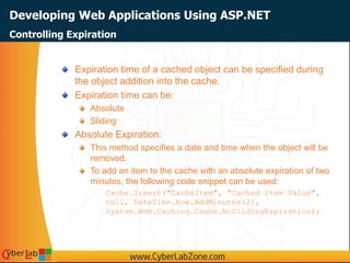 Developing Web Applications Using ASP.NET
Expiration time of a cached object can be specified during
the object addition into the cache.
Expiration time can be:
Absolute
Sliding
Absolute Expiration:
This method specifies a date and time when the object will be
removed.
To add an item to the cache with an absolute expiration of two
minutes, the following code snippet can be used:
Cache.Insert("CacheItem", "Cached Item Value",
null, DateTime.Now.AddMinutes(2),
System.Web.Caching.Cache.NoSlidingExpiration);
Controlling Expiration
 