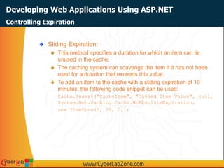 Developing Web Applications Using ASP.NET
Sliding Expiration:
This method specifies a duration for which an item can lie
unused in the cache.
The caching system can scavenge the item if it has not been
used for a duration that exceeds this value.
To add an item to the cache with a sliding expiration of 10
minutes, the following code snippet can be used:
Cache.Insert("CacheItem", "Cached Item Value", null,
System.Web.Caching.Cache.NoAbsoluteExpiration,
new TimeSpan(0, 10, 0));
Controlling Expiration
 