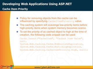 Developing Web Applications Using ASP.NET
Policy for removing objects from the cache can be
influenced by specifying CacheItemPriority value.
The caching system will scavenge low-priority items before
high-priority items when system memory becomes scarce.
To set the priority of ac cached object to high at the time of
creation, the following code snippet can be used:
Cache.Insert("CacheItem", "Cached Item Value",
null,
System.Web.Caching.Cache.NoAbsoluteExpiration,
System.Web.Caching.Cache.NoSlidingExpiration,
System.Web.Caching.CacheItemPriority.High, null);
Cache Item Priority
 