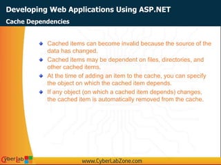 Developing Web Applications Using ASP.NET
Cached items can become invalid because the source of the
data has changed.
Cached items may be dependent on files, directories, and
other cached items.
At the time of adding an item to the cache, you can specify
the object on which the cached item depends.
If any object (on which a cached item depends) changes,
the cached item is automatically removed from the cache.
Cache Dependencies
 
