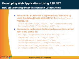 Developing Web Applications Using ASP.NET
You can add an item with a dependency to the cache by
using the dependencies parameter in the Cache.Insert
method, as:
Cache.Insert(“Key", value, new CacheDependency
Server.MapPath("~myConfig.xml")));
You can also add an item that depends on another cached
item to the cache, as:
string[] sDependencies = new string[1];
sDependencies[0] = “key_original";
CacheDependency dependency = new
CacheDependency(null, sDependencies);
Cache.Insert(“key_dependent", "This item depends
on OriginalItem", dependency);
How to: Define Dependencies Between Cached Items
 