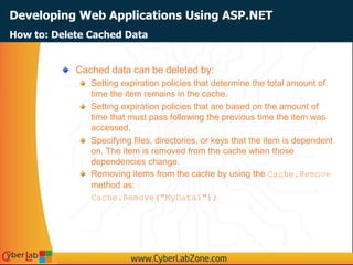 Developing Web Applications Using ASP.NET
Cached data can be deleted by:
Setting expiration policies that determine the total amount of
time the item remains in the cache.
Setting expiration policies that are based on the amount of
time that must pass following the previous time the item was
accessed.
Specifying files, directories, or keys that the item is dependent
on. The item is removed from the cache when those
dependencies change.
Removing items from the cache by using the Cache.Remove
method as:
Cache.Remove("MyData1");
How to: Delete Cached Data
 