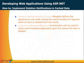 Developing Web Applications Using ASP.NET
How to: Implement Deletion Notifications in Cached Data
CacheItemRemovedCallback delegate defines the
signature to use while writing the event handlers to respond
when an item is deleted from the cache.
CacheItemRemovedReason enumeration can be used to
make event handlers dependent upon the reason the item is
deleted.
 