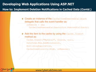 Developing Web Applications Using ASP.NET
How to: Implement Deletion Notifications in Cached Data (Contd.)
Create an instance of the CacheItemRemovedCallback
delegate that calls the event handler as:
onRemove = new
CacheItemRemovedCallback(this.RemovedCallback);
Add the item to the cache by using the Cache.Insert
method as:
Cache.Insert("MyData1", Source, null,
DateTime.Now.AddMinutes(2),
NoSlidingExpiration,
CacheItemPriority.High, onRemove);
 